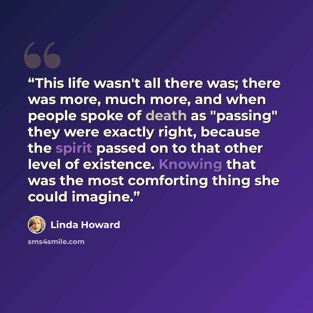 “This life wasn't all there was; there was more, much more, and when people spoke of death as "passing" they were exactly right, because the spirit passed on to that other level of existence. Knowing that was the most comforting thing she could imagine.” quote by Linda Howard