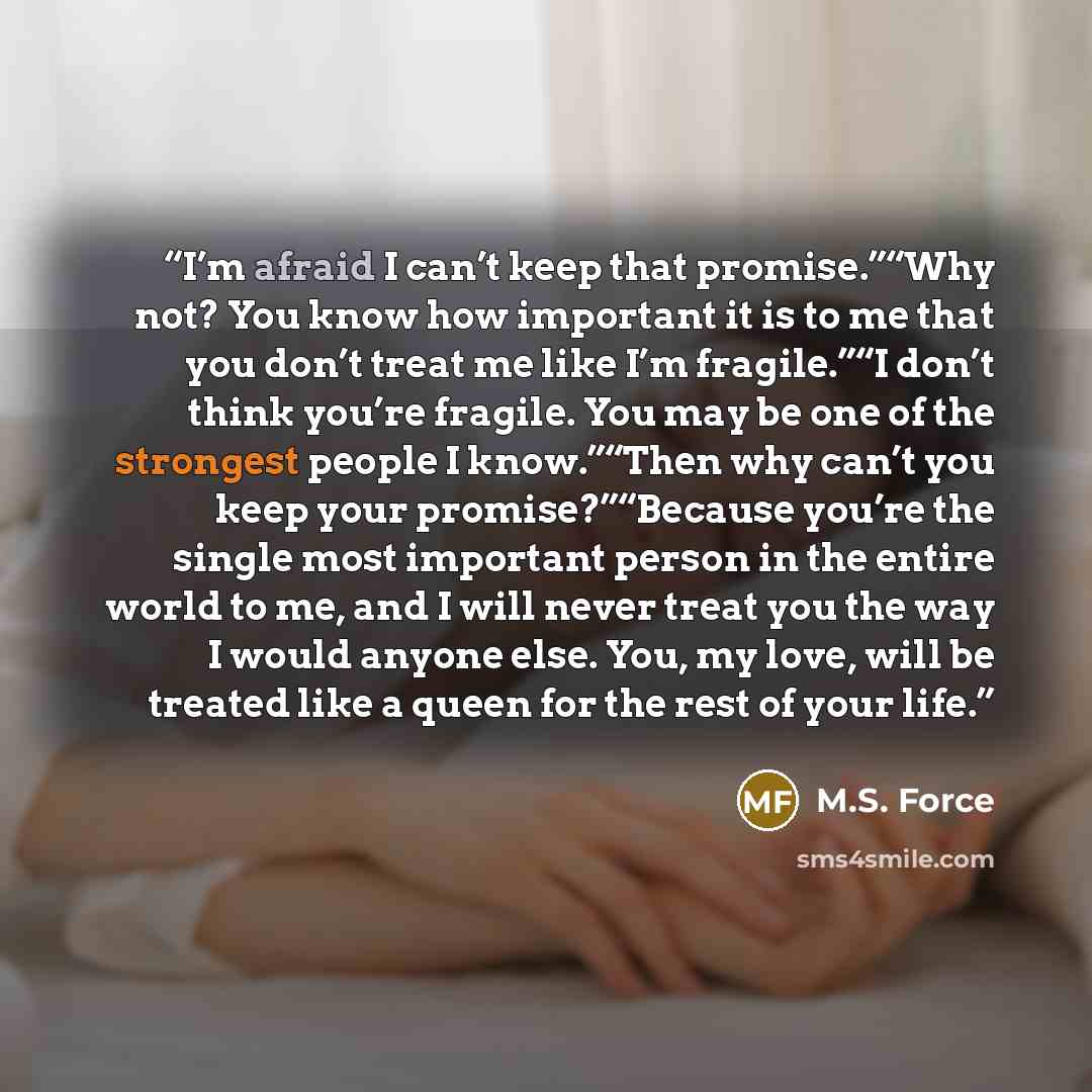 “I’m afraid I can’t keep that promise.”“Why not? You know how important it is to me that you don’t treat me like I’m fragile.”“I don’t think you’re fragile. You may be one of the strongest people I know.”“Then why can’t you keep your promise?”“Because you’re the single most important person in the…” quote by M.S. Force