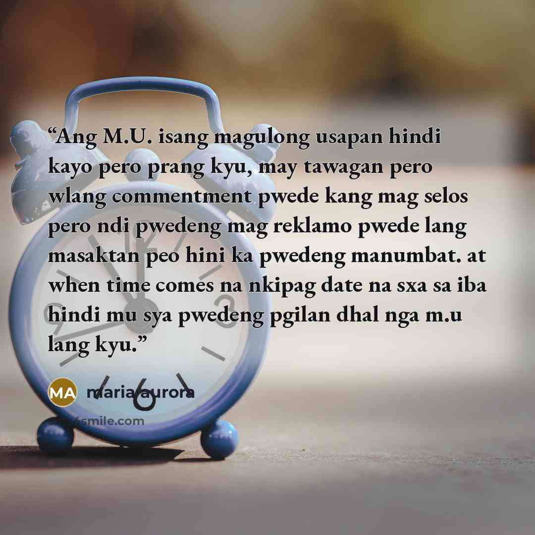 “Ang M.U. isang magulong usapan hindi kayo pero prang kyu, may tawagan pero wlang commentment pwede kang mag selos pero ndi pwedeng mag reklamo pwede lang masaktan peo hini ka pwedeng manumbat. at when time comes na nkipag date na sxa sa iba hindi mu sya pwedeng pgilan dhal nga m.u lang kyu.” quote by maria aurora
