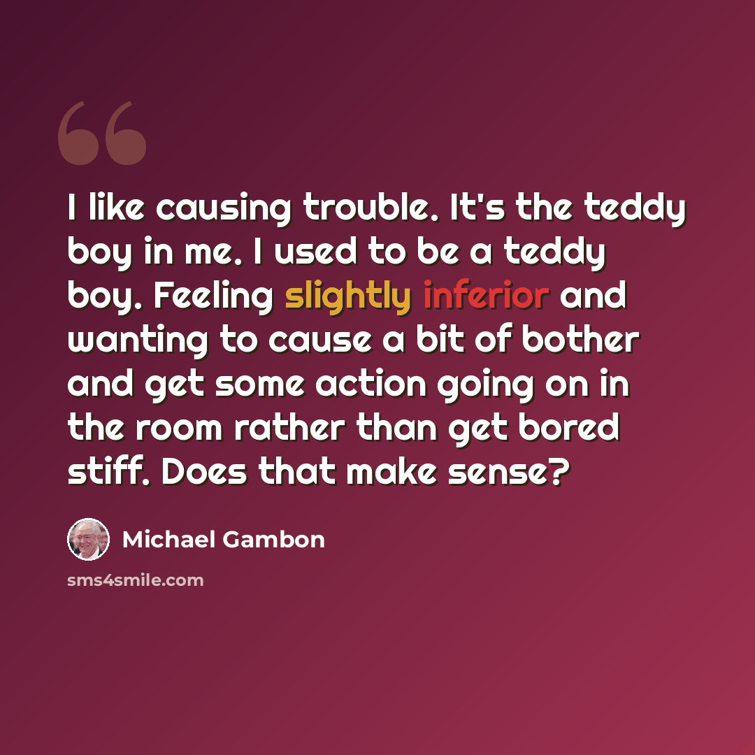 “I like causing trouble. It's the teddy boy in me. I used to be a teddy boy. Feeling slightly inferior and wanting to cause a bit of bother and get some action going on in the room rather than get bored stiff. Does that make sense?” quote by Michael Gambon