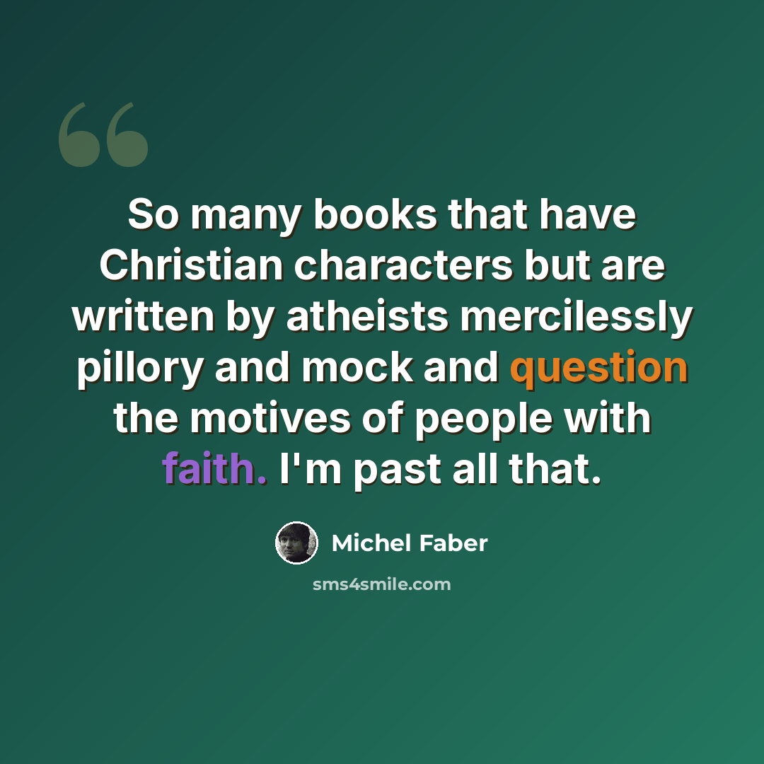 “So many books that have Christian characters but are written by atheists mercilessly pillory and mock and question the motives of people with faith. I'm past all that.” quote by Michel Faber