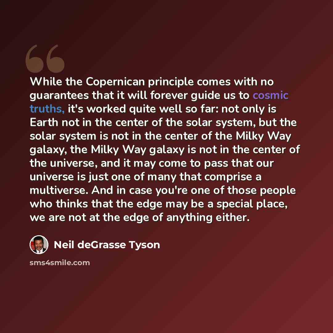 “While the Copernican principle comes with no guarantees that it will forever guide us to cosmic truths, it's worked quite well so far: not only is Earth not in the center of the solar system, but the solar system is not in the center of the Milky Way galaxy, the Milky Way galaxy is not in the…” quote by Neil deGrasse Tyson