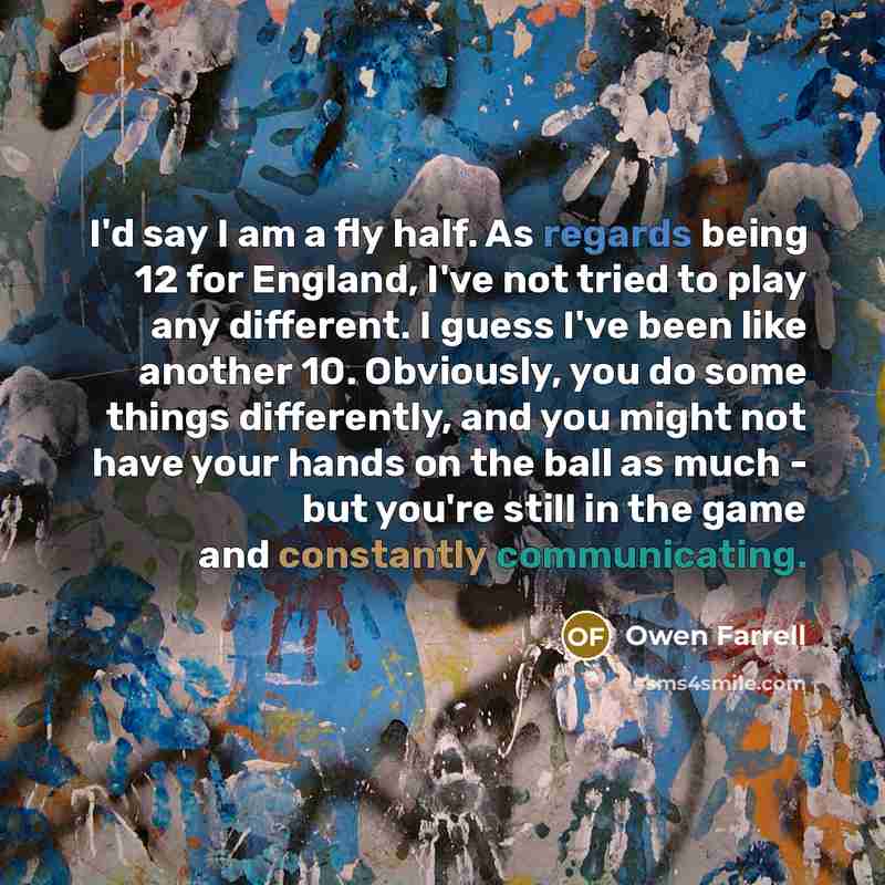 “I'd say I am a fly half. As regards being 12 for England, I've not tried to play any different. I guess I've been like another 10. Obviously, you do some things differently, and you might not have your hands on the ball as much - but you're still in the game and constantly communicating.” quote by Owen Farrell