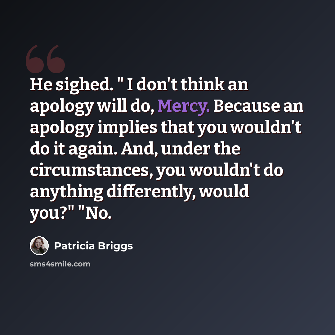 “He sighed. " I don't think an apology will do, Mercy. Because an apology implies that you wouldn't do it again. And, under the circumstances, you wouldn't do anything differently, would you?" "No.” quote by Patricia Briggs