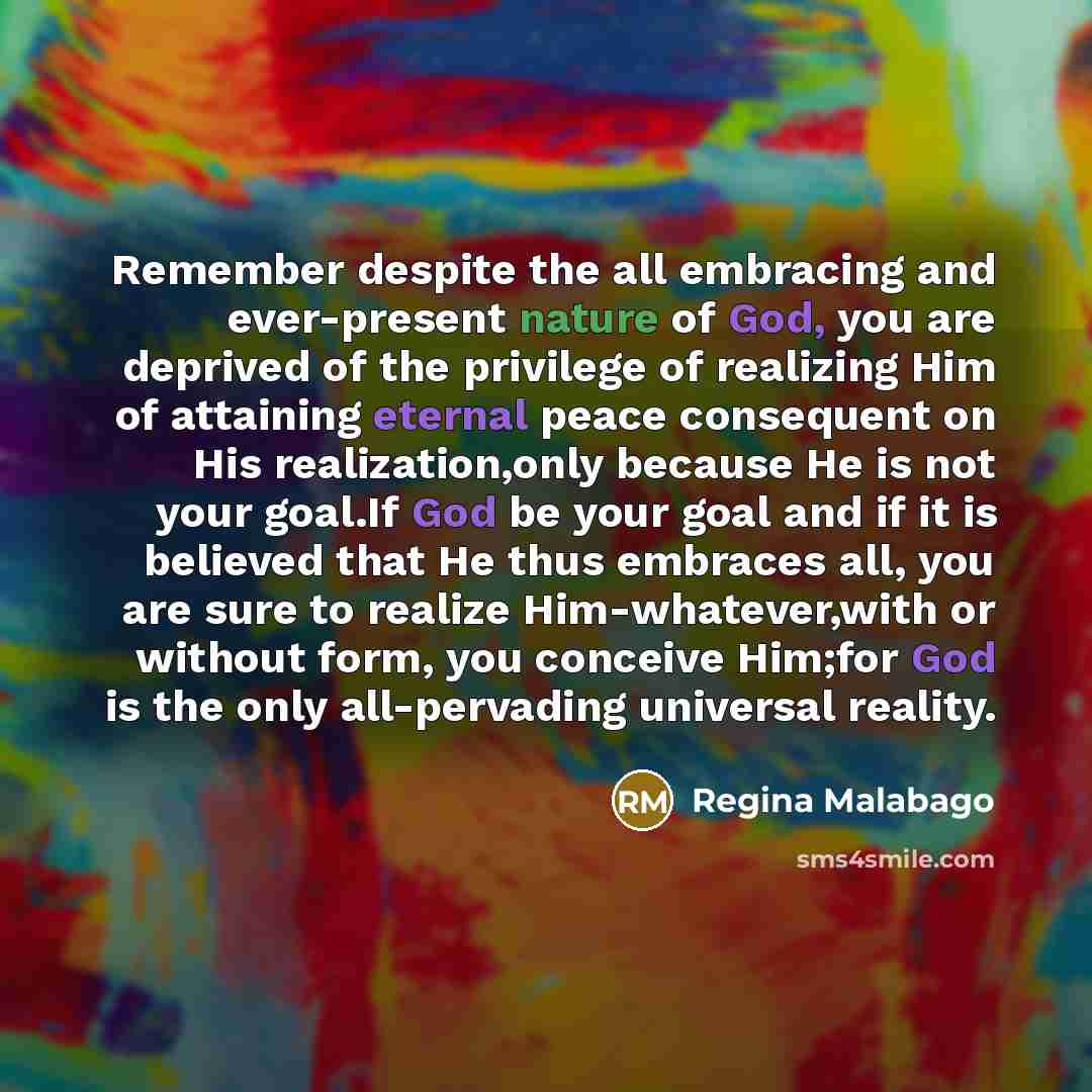 “Remember despite the all embracing and ever-present nature of God, you are deprived of the privilege of realizing Him of attaining eternal peace consequent on His realization,only because He is not your goal.If God be your goal and if it is believed that He thus embraces all, you are sure to…” quote by Regina Malabago