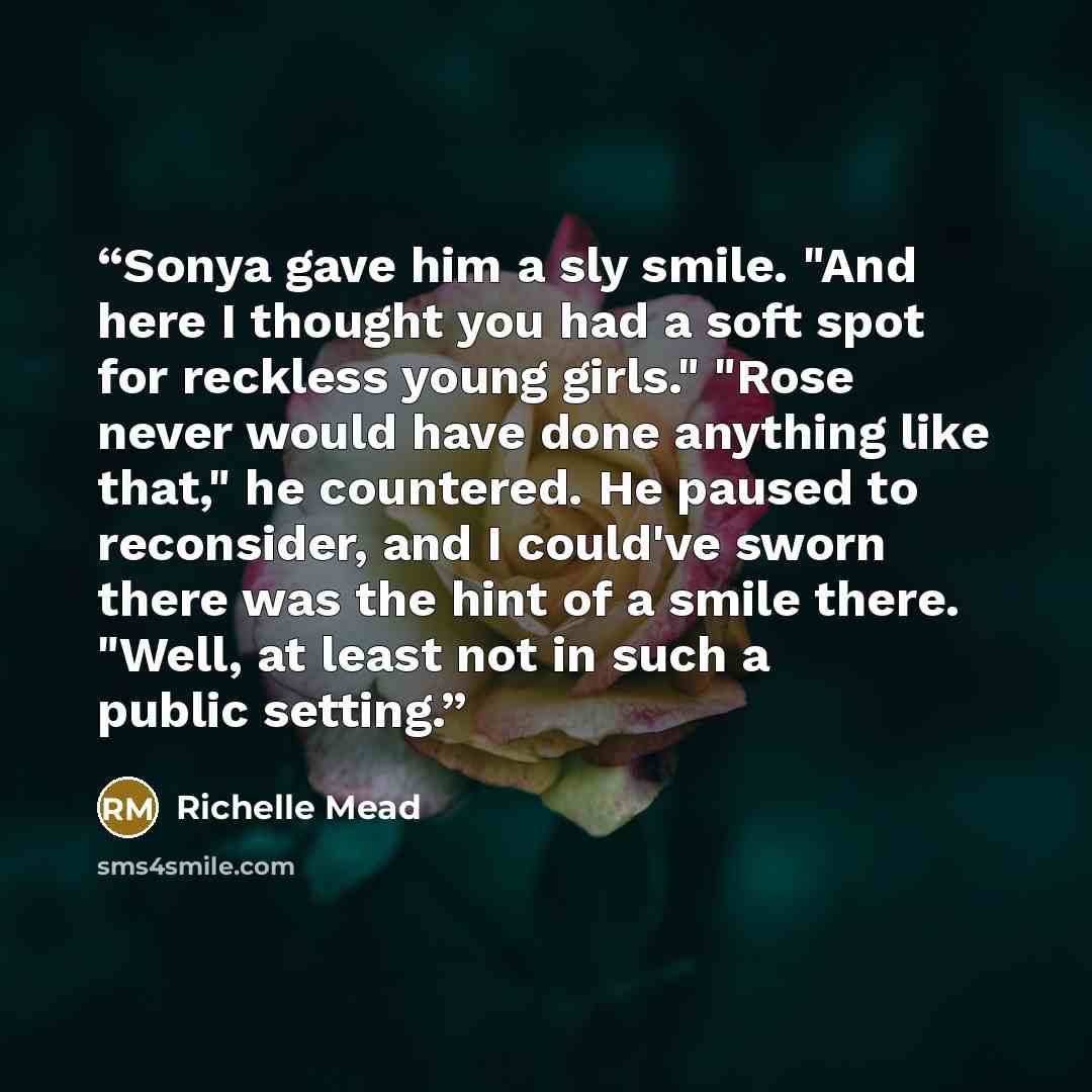 “Sonya gave him a sly smile. "And here I thought you had a soft spot for reckless young girls." "Rose never would have done anything like that," he countered. He paused to reconsider, and I could've sworn there was the hint of a smile there. "Well, at least not in such a public setting.” quote by Richelle Mead