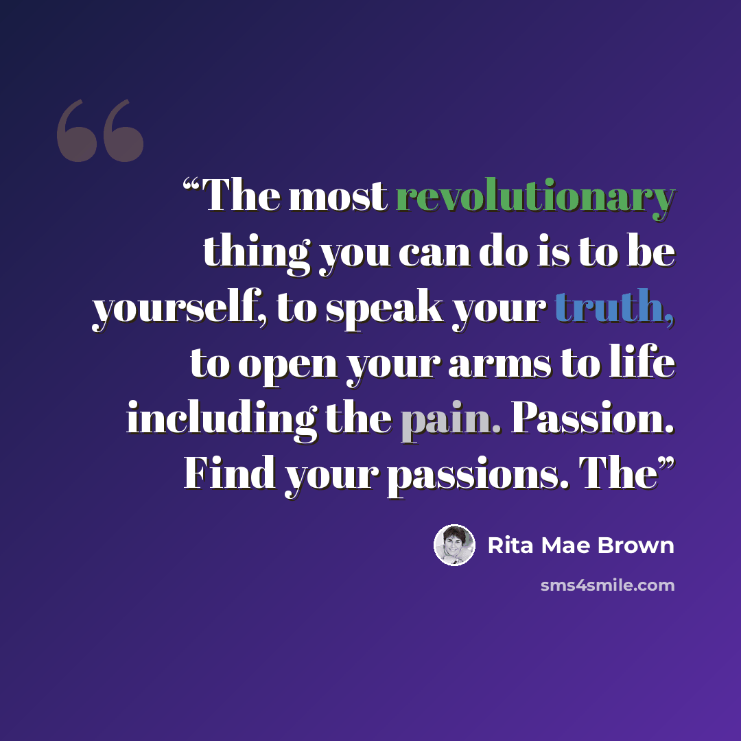 “The most revolutionary thing you can do is to be yourself, to speak your truth, to open your arms to life including the pain. Passion. Find your passions. The” quote by Rita Mae Brown