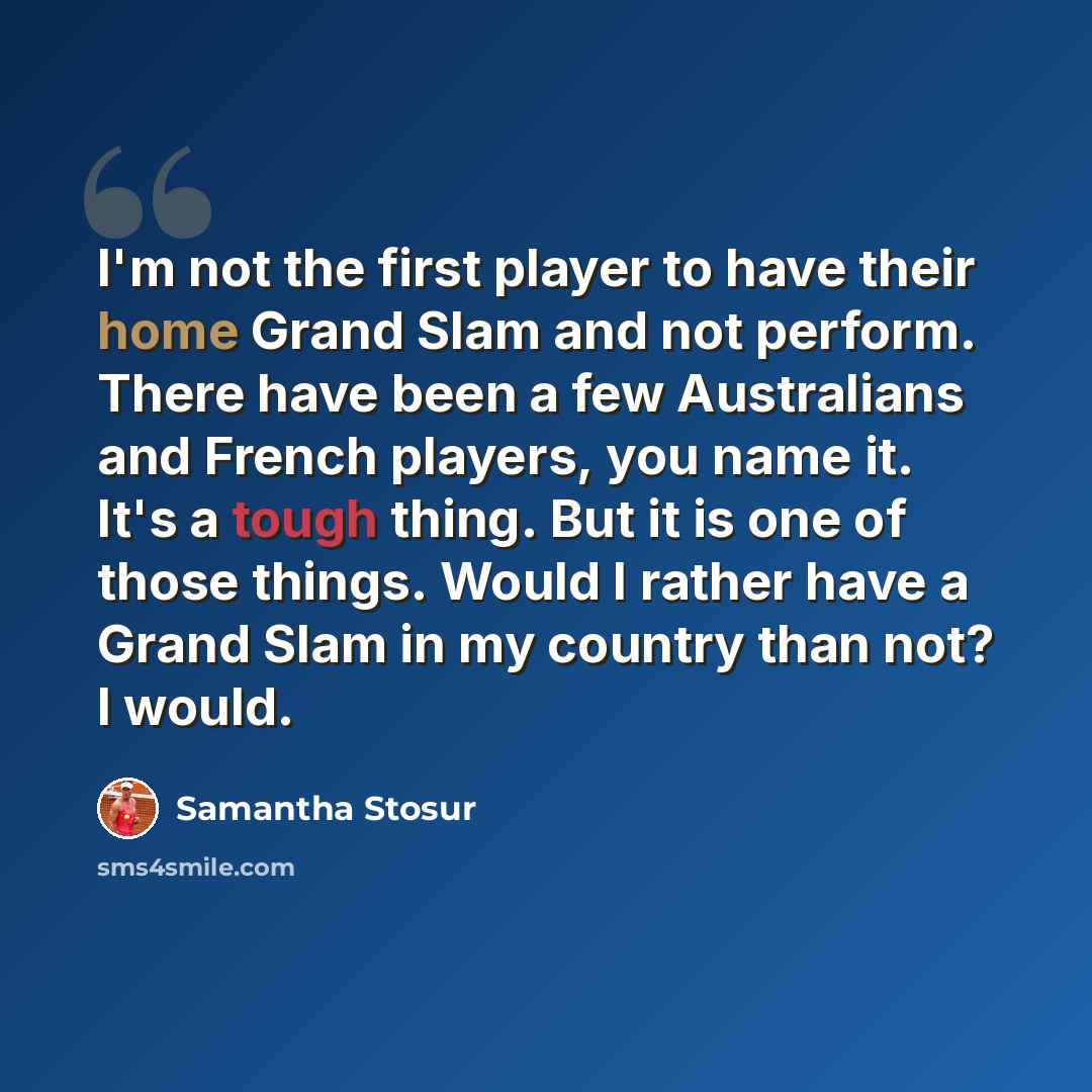 “I'm not the first player to have their home Grand Slam and not perform. There have been a few Australians and French players, you name it. It's a tough thing. But it is one of those things. Would I rather have a Grand Slam in my country than not? I would.” quote by Samantha Stosur