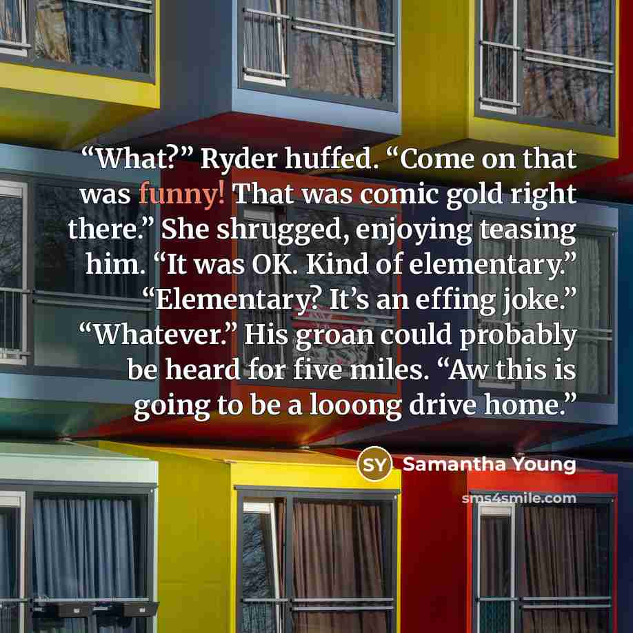 “What?” Ryder huffed. “Come on that was funny! That was comic gold right there.” She shrugged, enjoying teasing him. “It was OK. Kind of elementary.” “Elementary? It’s an effing joke.” “Whatever.” His groan could probably be heard for five miles. “Aw this is going to be a looong drive home.” quote by Samantha Young