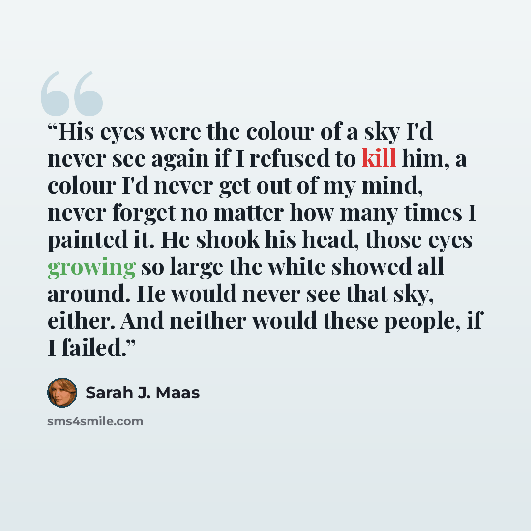 “His eyes were the colour of a sky I'd never see again if I refused to kill him, a colour I'd never get out of my mind, never forget no matter how many times I painted it. He shook his head, those eyes growing so large the white showed all around. He would never see that sky, either. And neither…” quote by Sarah J. Maas