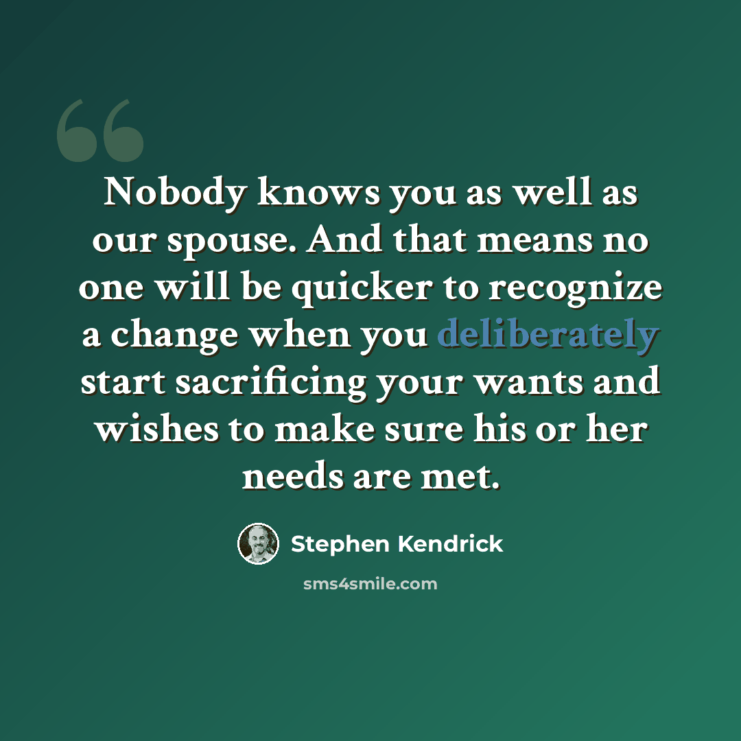 “Nobody knows you as well as our spouse. And that means no one will be quicker to recognize a change when you deliberately start sacrificing your wants and wishes to make sure his or her needs are met.” quote by Stephen Kendrick