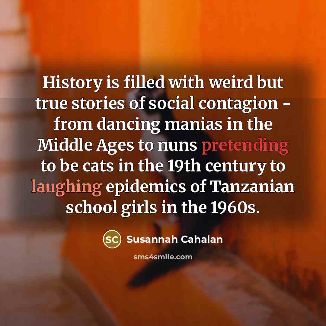“History is filled with weird but true stories of social contagion - from dancing manias in the Middle Ages to nuns pretending to be cats in the 19th century to laughing epidemics of Tanzanian school girls in the 1960s.” quote by Susannah Cahalan