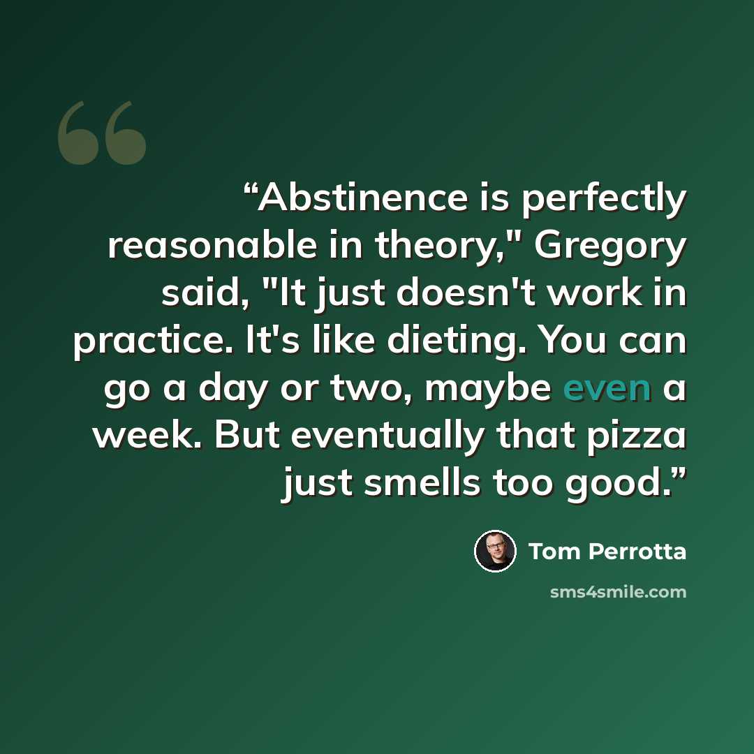 “Abstinence is perfectly reasonable in theory," Gregory said, "It just doesn't work in practice. It's like dieting. You can go a day or two, maybe even a week. But eventually that pizza just smells too good.” quote by Tom Perrotta
