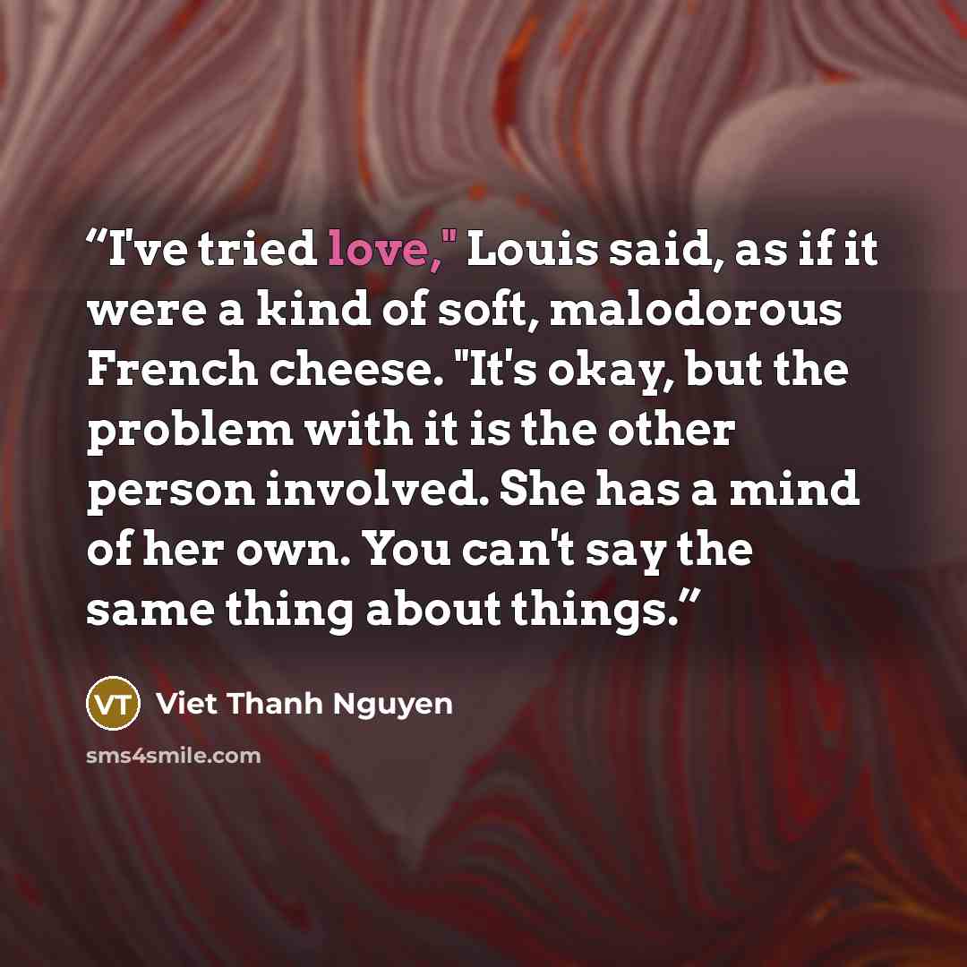 “I've tried love," Louis said, as if it were a kind of soft, malodorous French cheese. "It's okay, but the problem with it is the other person involved. She has a mind of her own. You can't say the same thing about things.” quote by Viet Thanh Nguyen
