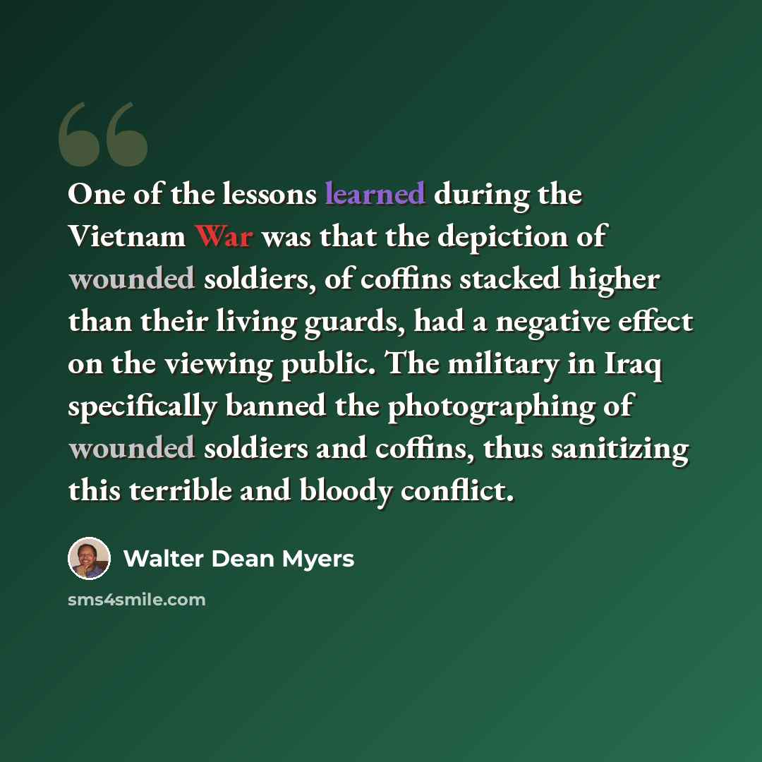 “One of the lessons learned during the Vietnam War was that the depiction of wounded soldiers, of coffins stacked higher than their living guards, had a negative effect on the viewing public. The military in Iraq specifically banned the photographing of wounded soldiers and coffins, thus sanitizing…” quote by Walter Dean Myers
