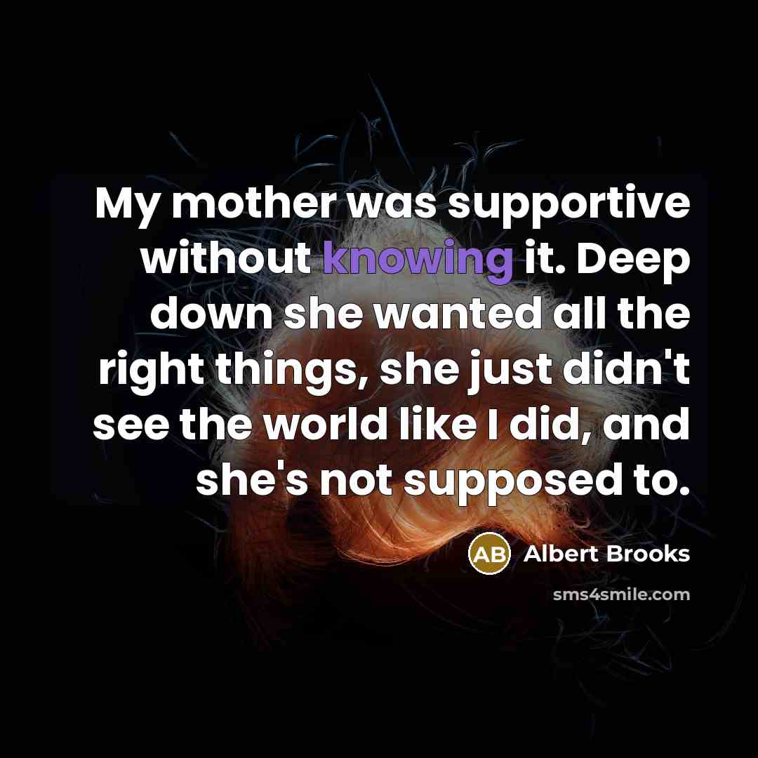 “My mother was supportive without knowing it. Deep down she wanted all the right things, she just didn't see the world like I did, and she's not supposed to.” quote by Albert Brooks
