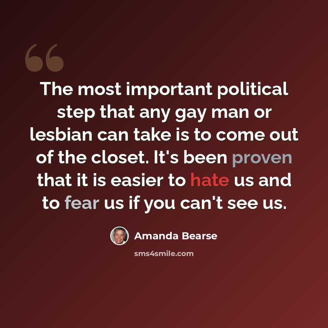 “The most important political step that any gay man or lesbian can take is to come out of the closet. It's been proven that it is easier to hate us and to fear us if you can't see us.” quote by Amanda Bearse