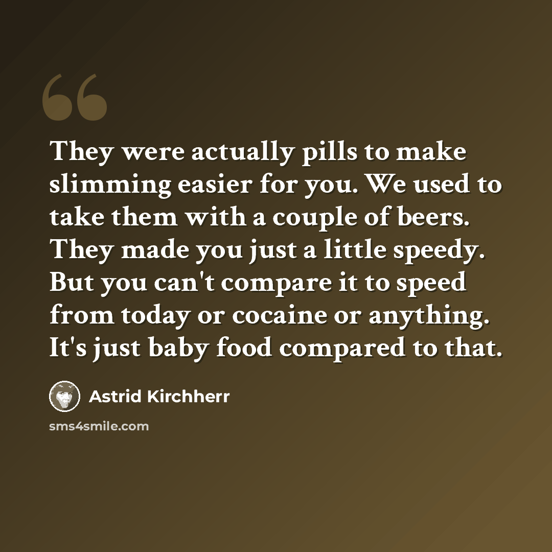 “They were actually pills to make slimming easier for you. We used to take them with a couple of beers. They made you just a little speedy. But you can't compare it to speed from today or cocaine or anything. It's just baby food compared to that.” quote by Astrid Kirchherr