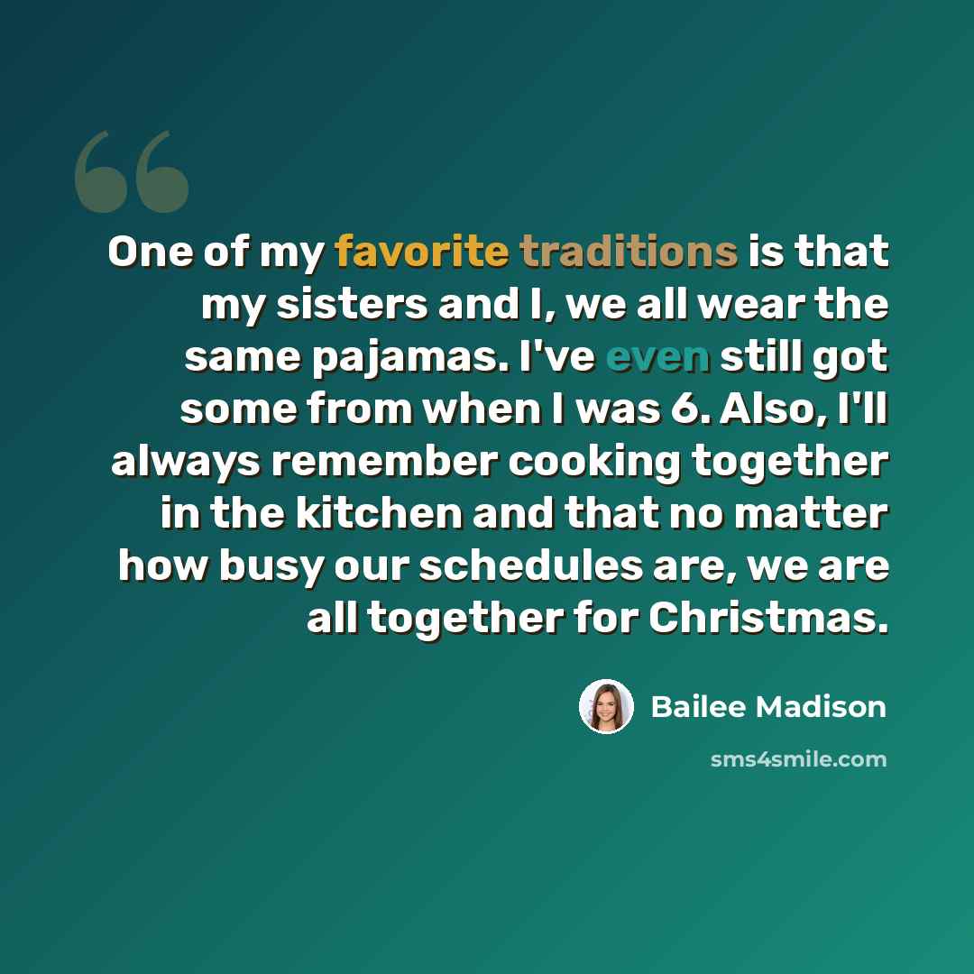 “One of my favorite traditions is that my sisters and I, we all wear the same pajamas. I've even still got some from when I was 6. Also, I'll always remember cooking together in the kitchen and that no matter how busy our schedules are, we are all together for Christmas.” quote by Bailee Madison