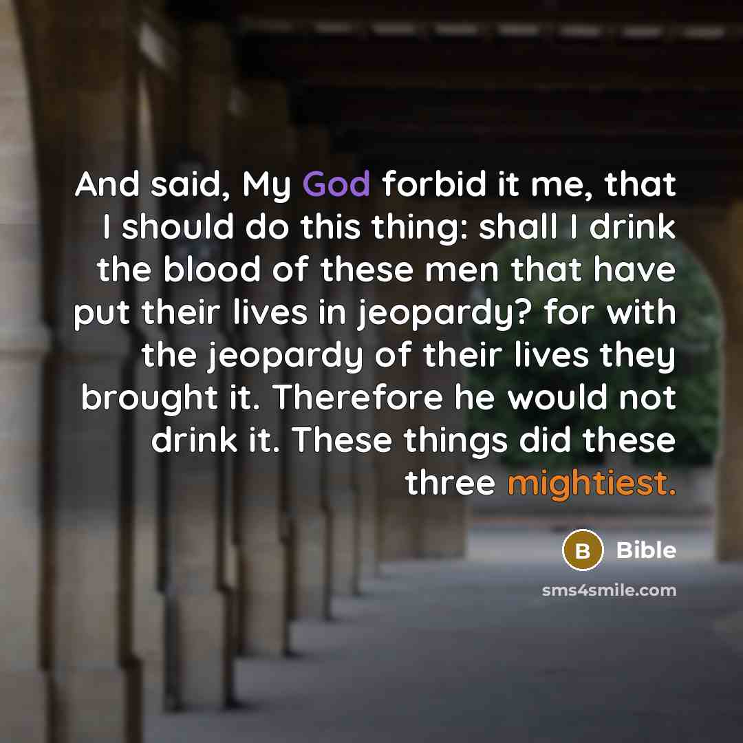 “And said, My God forbid it me, that I should do this thing: shall I drink the blood of these men that have put their lives in jeopardy? for with the jeopardy of their lives they brought it. Therefore he would not drink it. These things did these three mightiest.” quote by Bible