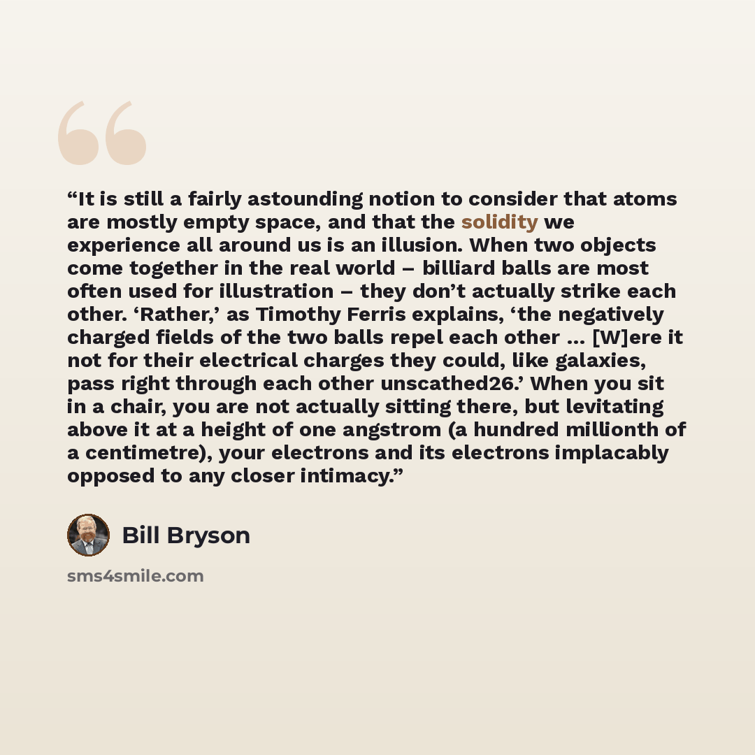 “It is still a fairly astounding notion to consider that atoms are mostly empty space, and that the solidity we experience all around us is an illusion. When two objects come together in the real world – billiard balls are most often used for illustration – they don’t actually strike each other…” quote by Bill Bryson