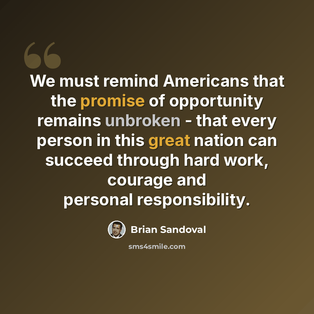 “We must remind Americans that the promise of opportunity remains unbroken - that every person in this great nation can succeed through hard work, courage and personal responsibility.” quote by Brian Sandoval