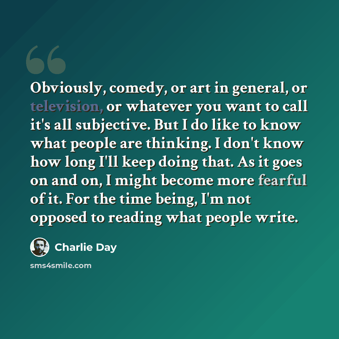 “Obviously, comedy, or art in general, or television, or whatever you want to call it's all subjective. But I do like to know what people are thinking. I don't know how long I'll keep doing that. As it goes on and on, I might become more fearful of it. For the time being, I'm not opposed to reading…” quote by Charlie Day