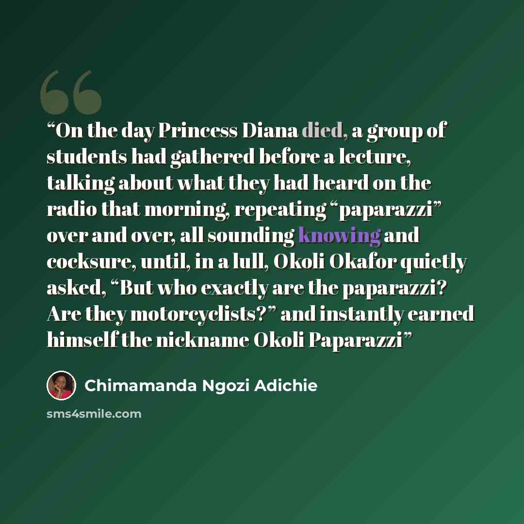 “On the day Princess Diana died, a group of students had gathered before a lecture, talking about what they had heard on the radio that morning, repeating “paparazzi” over and over, all sounding knowing and cocksure, until, in a lull, Okoli Okafor quietly asked, “But who exactly are the paparazzi?…” quote by Chimamanda Ngozi Adichie