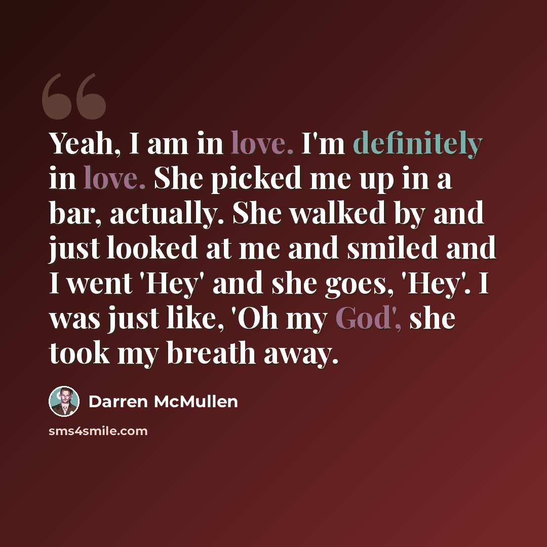“Yeah, I am in love. I'm definitely in love. She picked me up in a bar, actually. She walked by and just looked at me and smiled and I went 'Hey' and she goes, 'Hey'. I was just like, 'Oh my God', she took my breath away.” quote by Darren McMullen