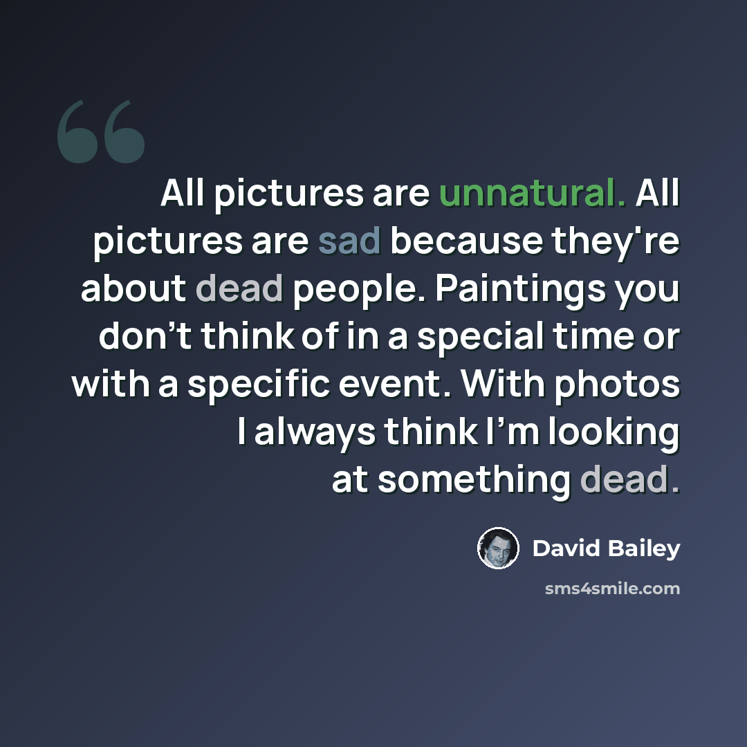 “All pictures are unnatural. All pictures are sad because they're about dead people. Paintings you don't think of in a special time or with a specific event. With photos I always think I'm looking at something dead.” quote by David Bailey
