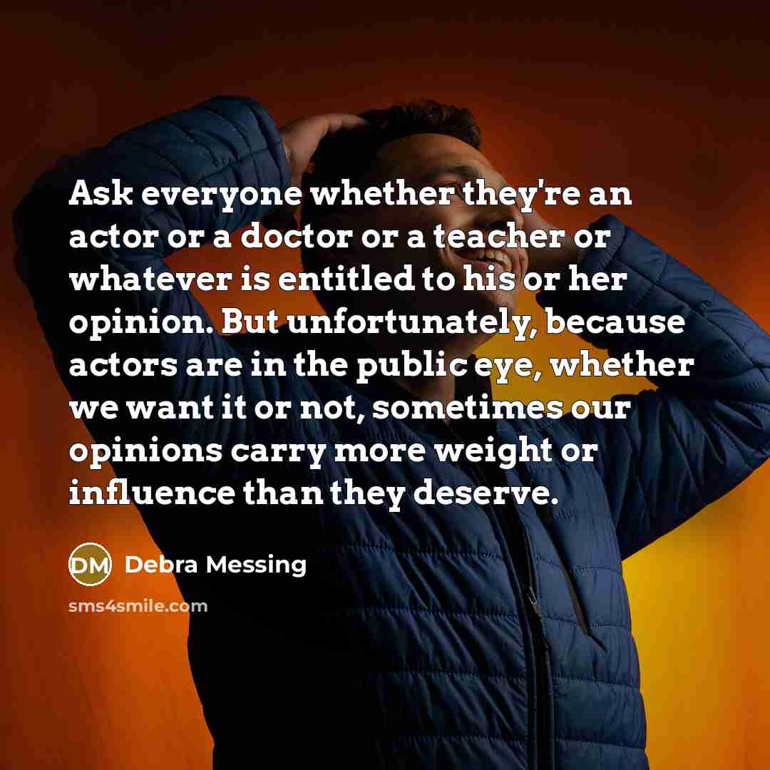 “Ask everyone whether they're an actor or a doctor or a teacher or whatever is entitled to his or her opinion. But unfortunately, because actors are in the public eye, whether we want it or not, sometimes our opinions carry more weight or influence than they deserve.” quote by Debra Messing