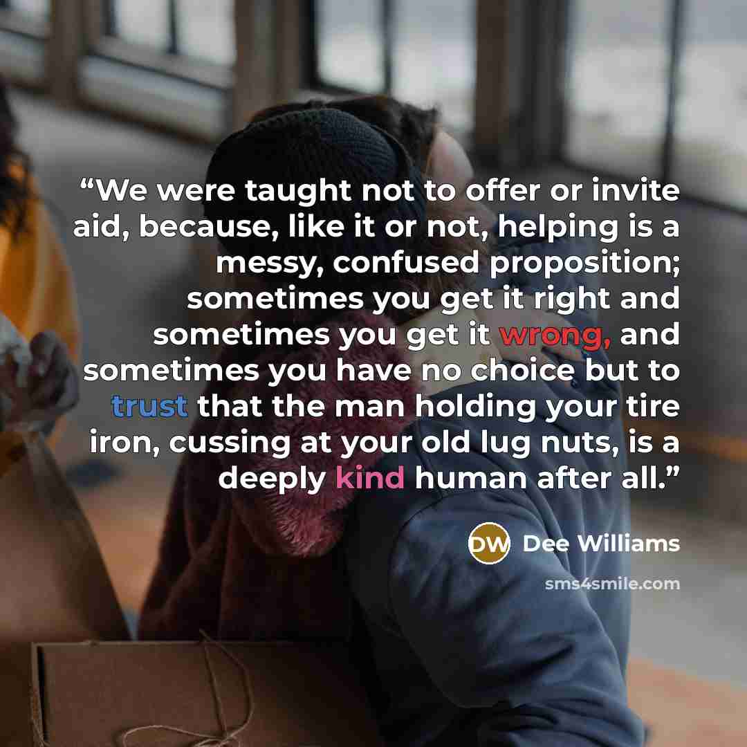 “We were taught not to offer or invite aid, because, like it or not, helping is a messy, confused proposition; sometimes you get it right and sometimes you get it wrong, and sometimes you have no choice but to trust that the man holding your tire iron, cussing at your old lug nuts, is a deeply kind…” quote by Dee Williams