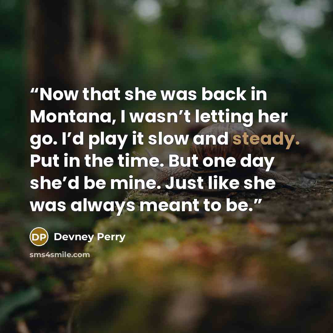 “Now that she was back in Montana, I wasn’t letting her go. I’d play it slow and steady. Put in the time. But one day she’d be mine. Just like she was always meant to be.” quote by Devney Perry