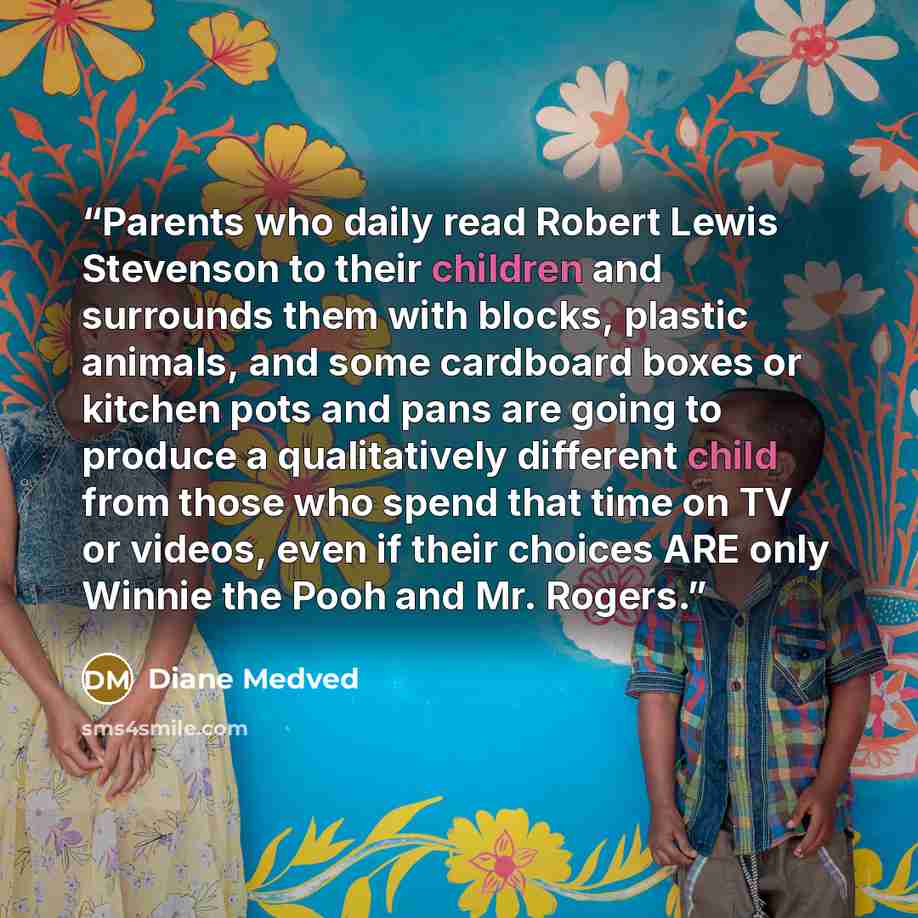 “Parents who daily read Robert Lewis Stevenson to their children and surrounds them with blocks, plastic animals, and some cardboard boxes or kitchen pots and pans are going to produce a qualitatively different child from those who spend that time on TV or videos, even if their choices ARE only…” quote by Diane Medved