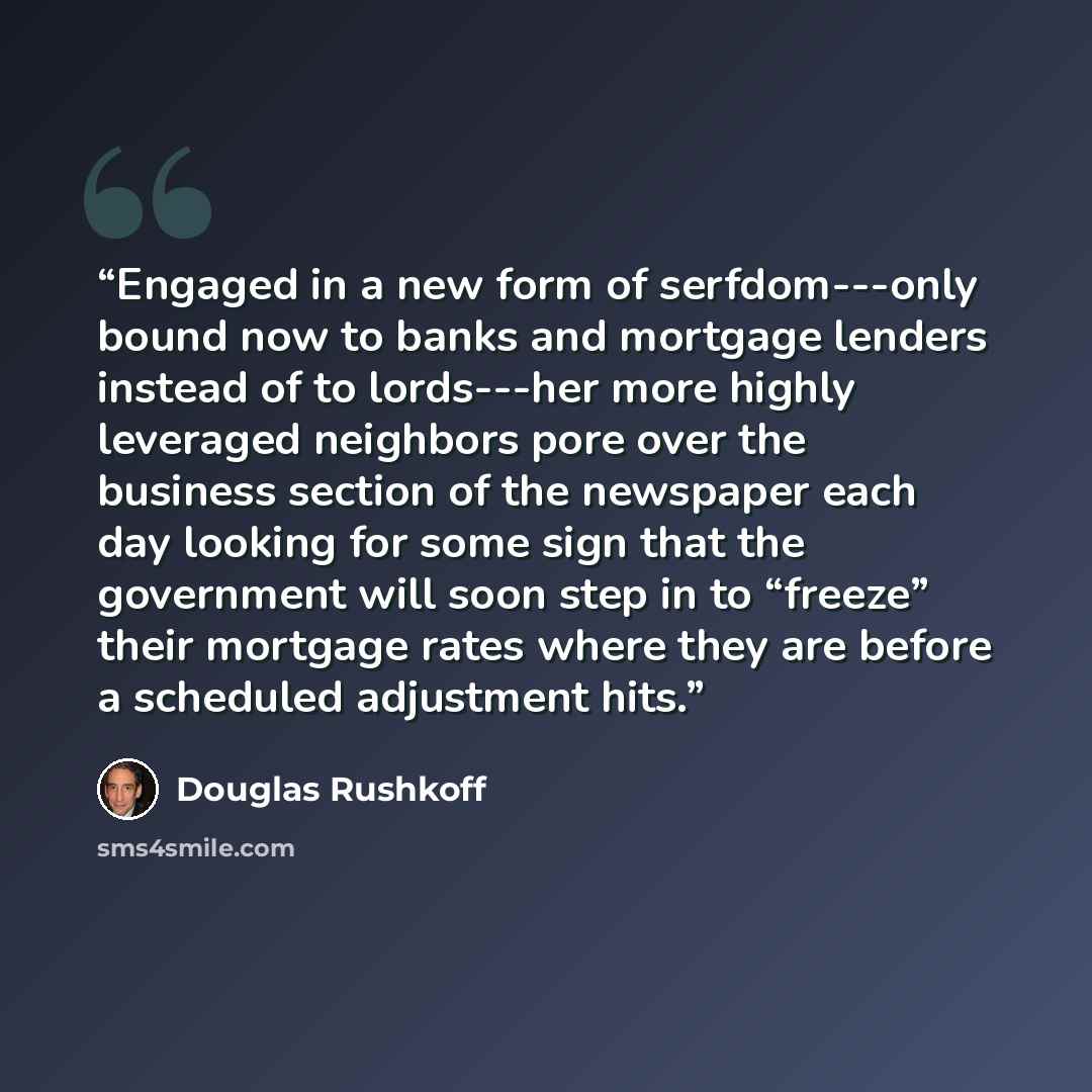 “Engaged in a new form of serfdom---only bound now to banks and mortgage lenders instead of to lords---her more highly leveraged neighbors pore over the business section of the newspaper each day looking for some sign that the government will soon step in to “freeze” their mortgage rates where they…” quote by Douglas Rushkoff