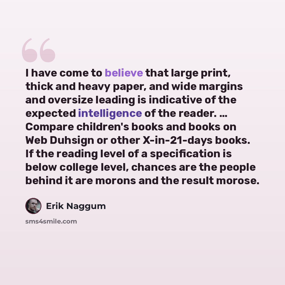 “I have come to believe that large print, thick and heavy paper, and wide margins and oversize leading is indicative of the expected intelligence of the reader. … Compare children's books and books on Web Duhsign or other X-in-21-days books. If the reading level of a specification is below college…” quote by Erik Naggum