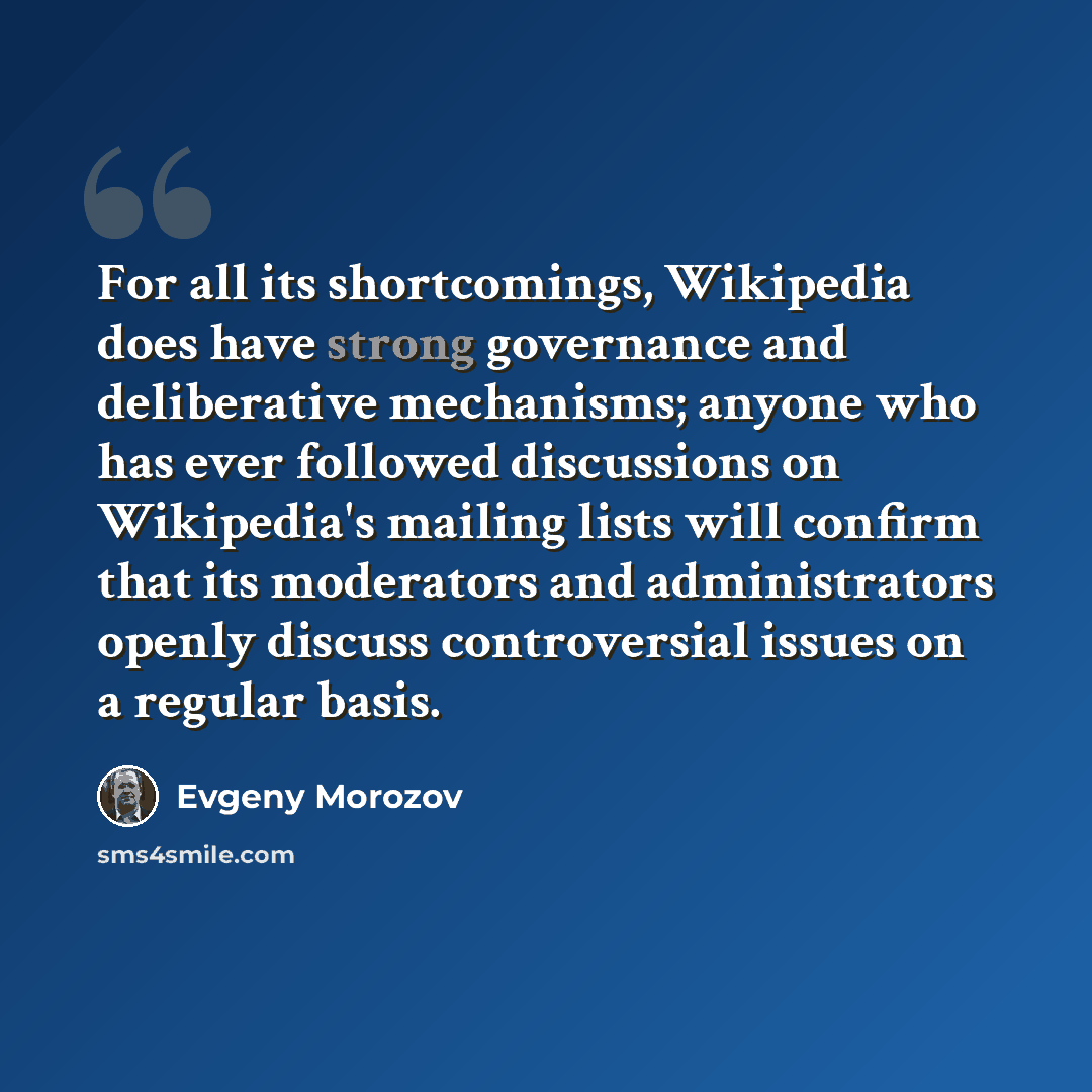 “For all its shortcomings, Wikipedia does have strong governance and deliberative mechanisms; anyone who has ever followed discussions on Wikipedia's mailing lists will confirm that its moderators and administrators openly discuss controversial issues on a regular basis.” quote by Evgeny Morozov