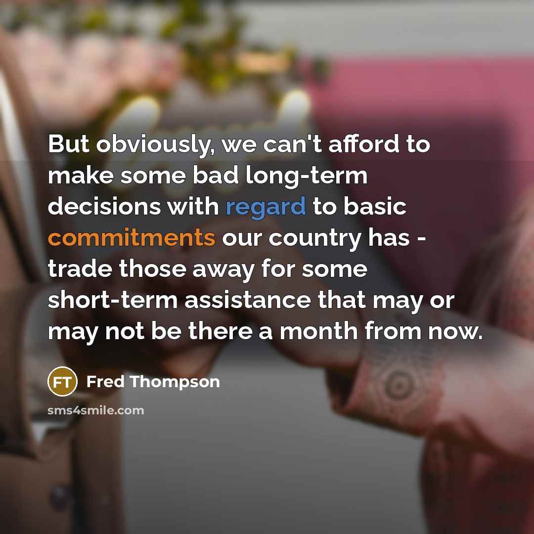 “But obviously, we can't afford to make some bad long-term decisions with regard to basic commitments our country has - trade those away for some short-term assistance that may or may not be there a month from now.” quote by Fred Thompson