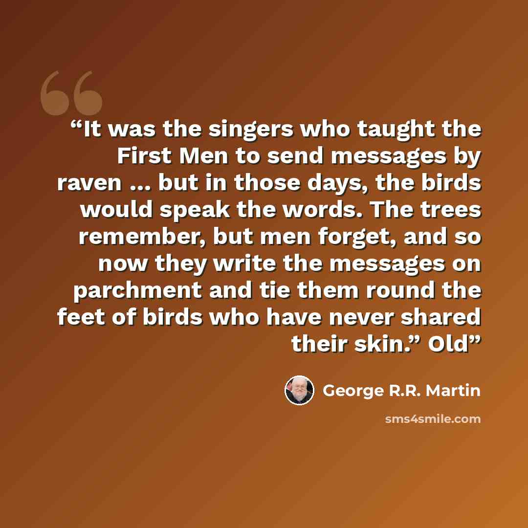 “It was the singers who taught the First Men to send messages by raven … but in those days, the birds would speak the words. The trees remember, but men forget, and so now they write the messages on parchment and tie them round the feet of birds who have never shared their skin.” Old” quote by George R.R. Martin