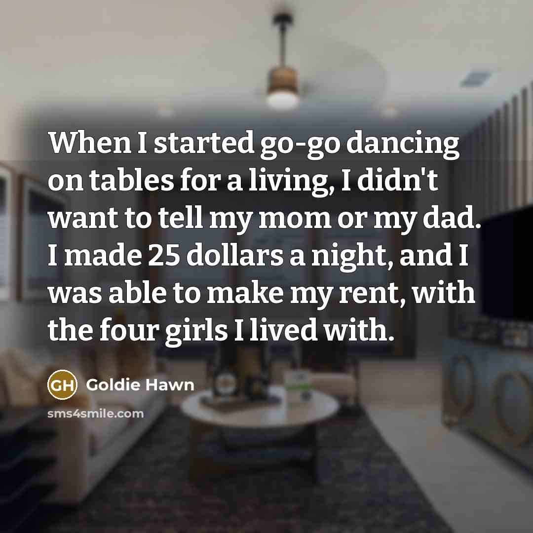 “When I started go-go dancing on tables for a living, I didn't want to tell my mom or my dad. I made 25 dollars a night, and I was able to make my rent, with the four girls I lived with.” quote by Goldie Hawn