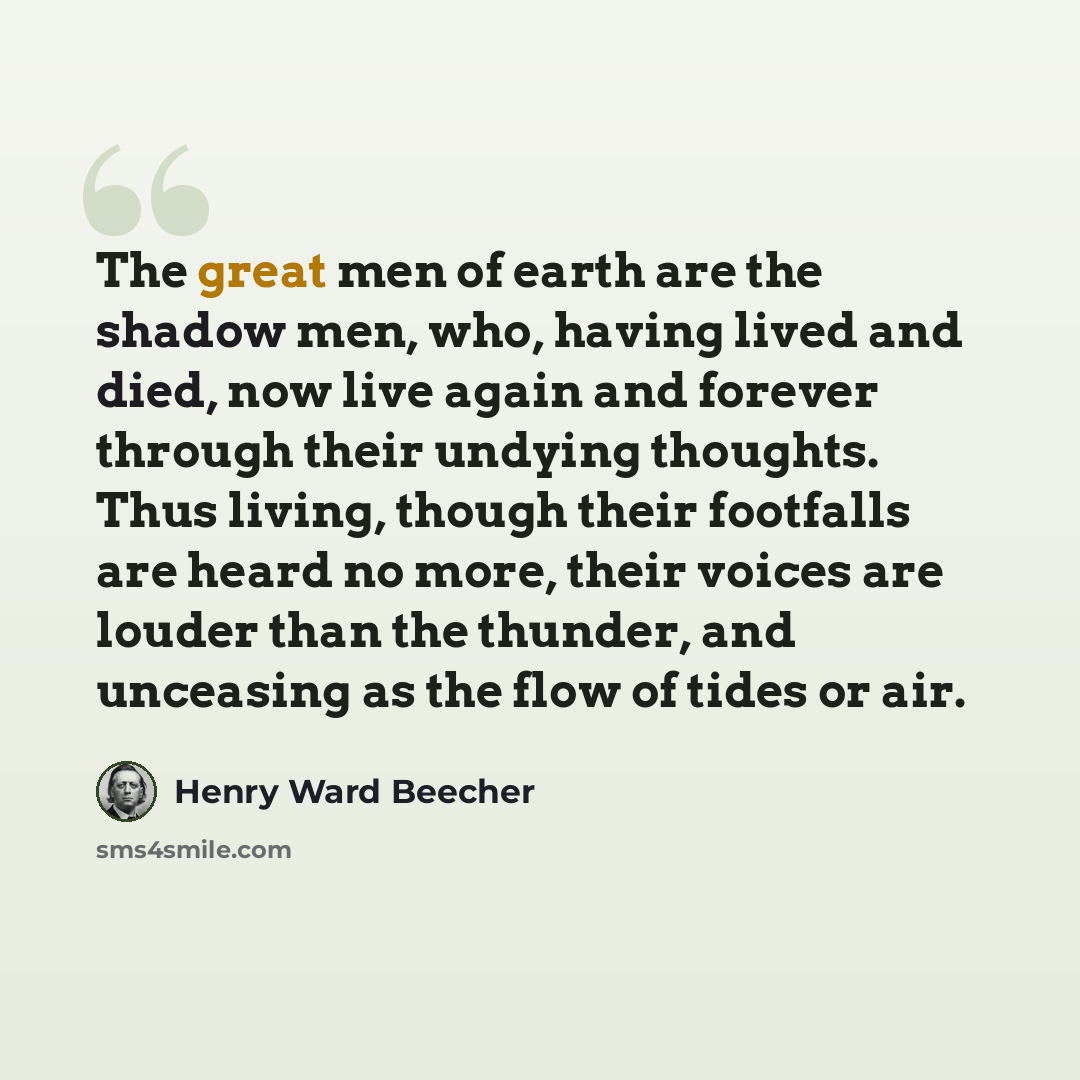 “The great men of earth are the shadow men, who, having lived and died, now live again and forever through their undying thoughts. Thus living, though their footfalls are heard no more, their voices are louder than the thunder, and unceasing as the flow of tides or air.” quote by Henry Ward Beecher
