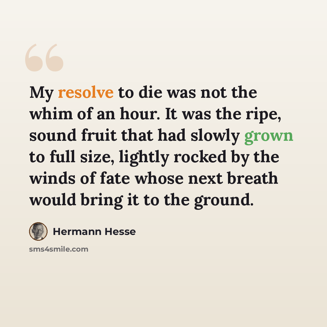 “My resolve to die was not the whim of an hour. It was the ripe, sound fruit that had slowly grown to full size, lightly rocked by the winds of fate whose next breath would bring it to the ground.” quote by Hermann Hesse