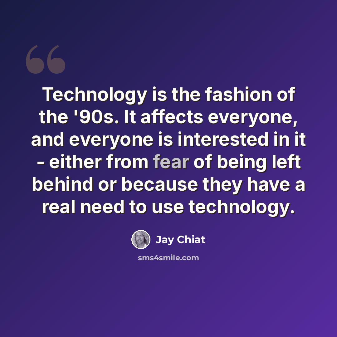 “Technology is the fashion of the '90s. It affects everyone, and everyone is interested in it - either from fear of being left behind or because they have a real need to use technology.” quote by Jay Chiat