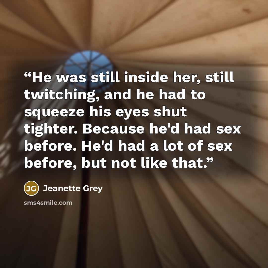“He was still inside her, still twitching, and he had to squeeze his eyes shut tighter. Because he'd had sex before. He'd had a lot of sex before, but not like that.” quote by Jeanette Grey