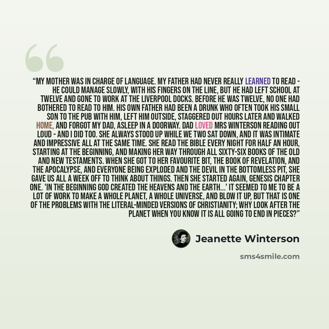 “My mother was in charge of language. My father had never really learned to read - he could manage slowly, with his fingers on the line, but he had left school at twelve and gone to work at the Liverpool docks. Before he was twelve, no one had bothered to read to him. His own father had been a…” quote by Jeanette Winterson