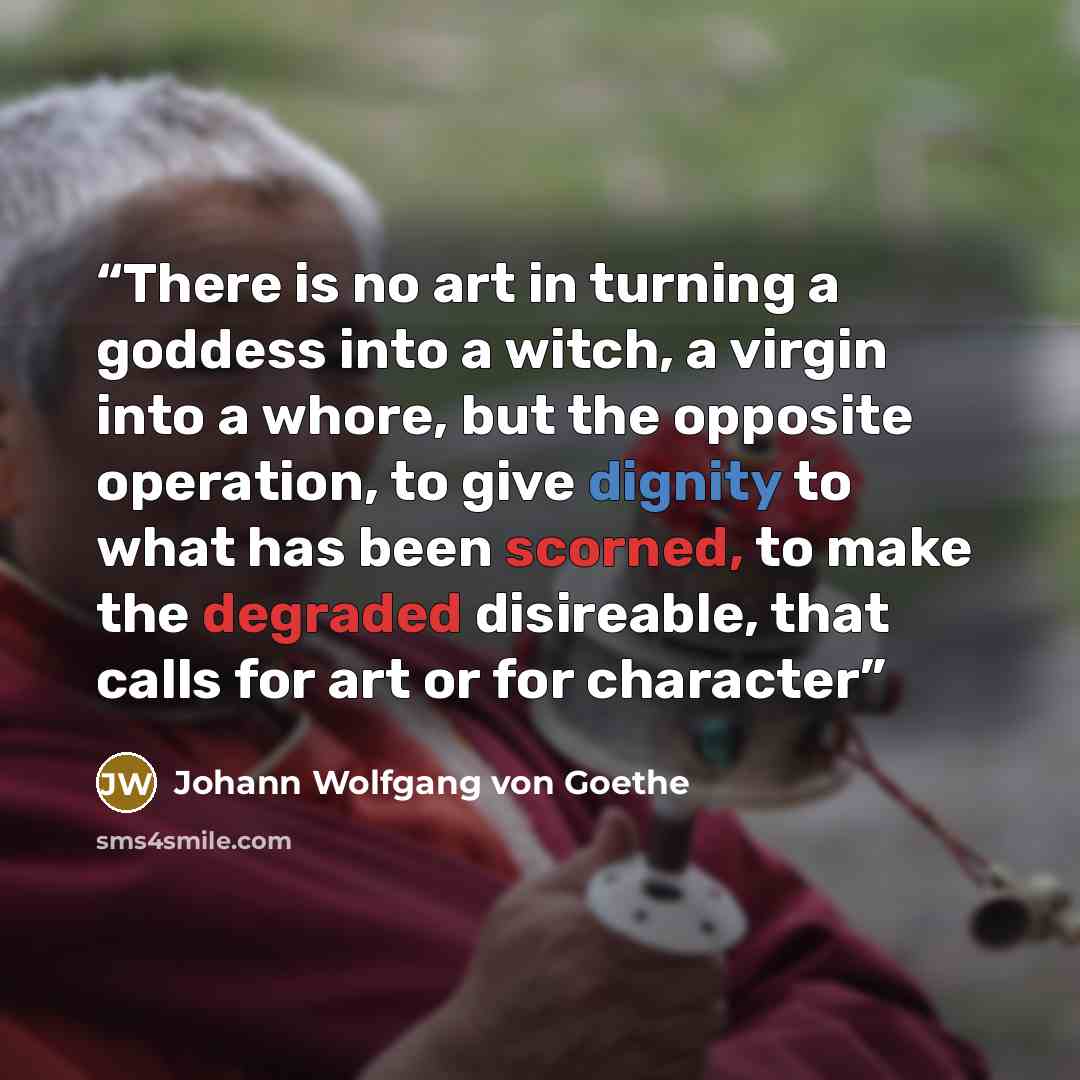“There is no art in turning a goddess into a witch, a virgin into a whore, but the opposite operation, to give dignity to what has been scorned, to make the degraded disireable, that calls for art or for character” quote by Johann Wolfgang von Goethe