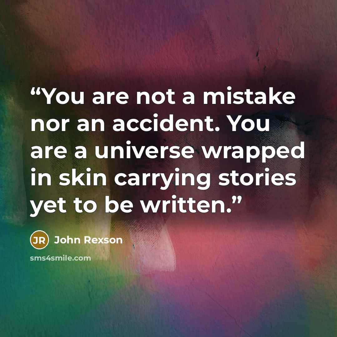 “You are not a mistake nor an accident. You are a universe wrapped in skin carrying stories yet to be written.” quote by John Rexson