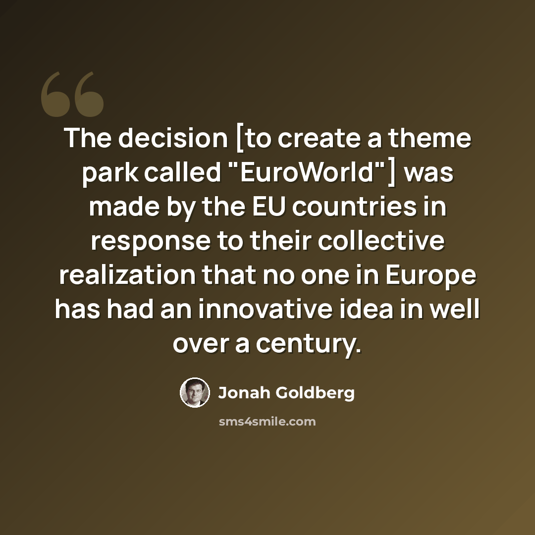 “The decision [to create a theme park called "EuroWorld"] was made by the EU countries in response to their collective realization that no one in Europe has had an innovative idea in well over a century.” quote by Jonah Goldberg
