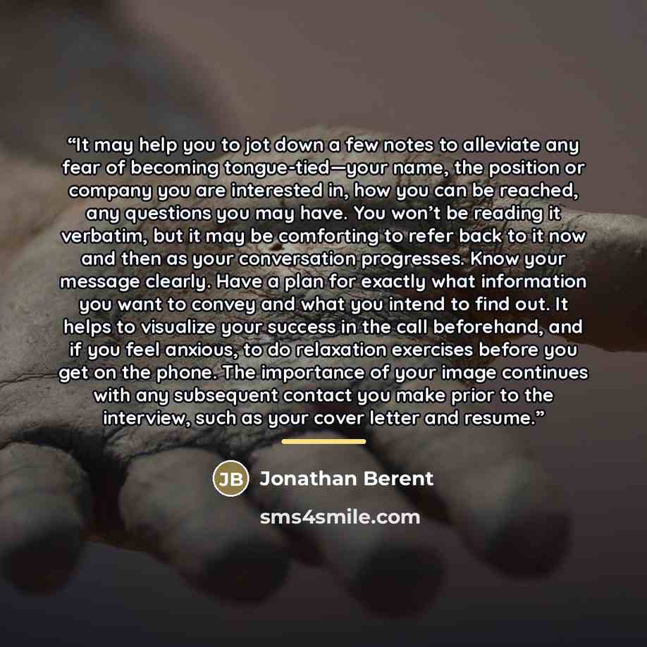 “It may help you to jot down a few notes to alleviate any fear of becoming tongue-tied—your name, the position or company you are interested in, how you can be reached, any questions you may have. You won’t be reading it verbatim, but it may be comforting to refer back to it now and then as your…” quote by Jonathan Berent