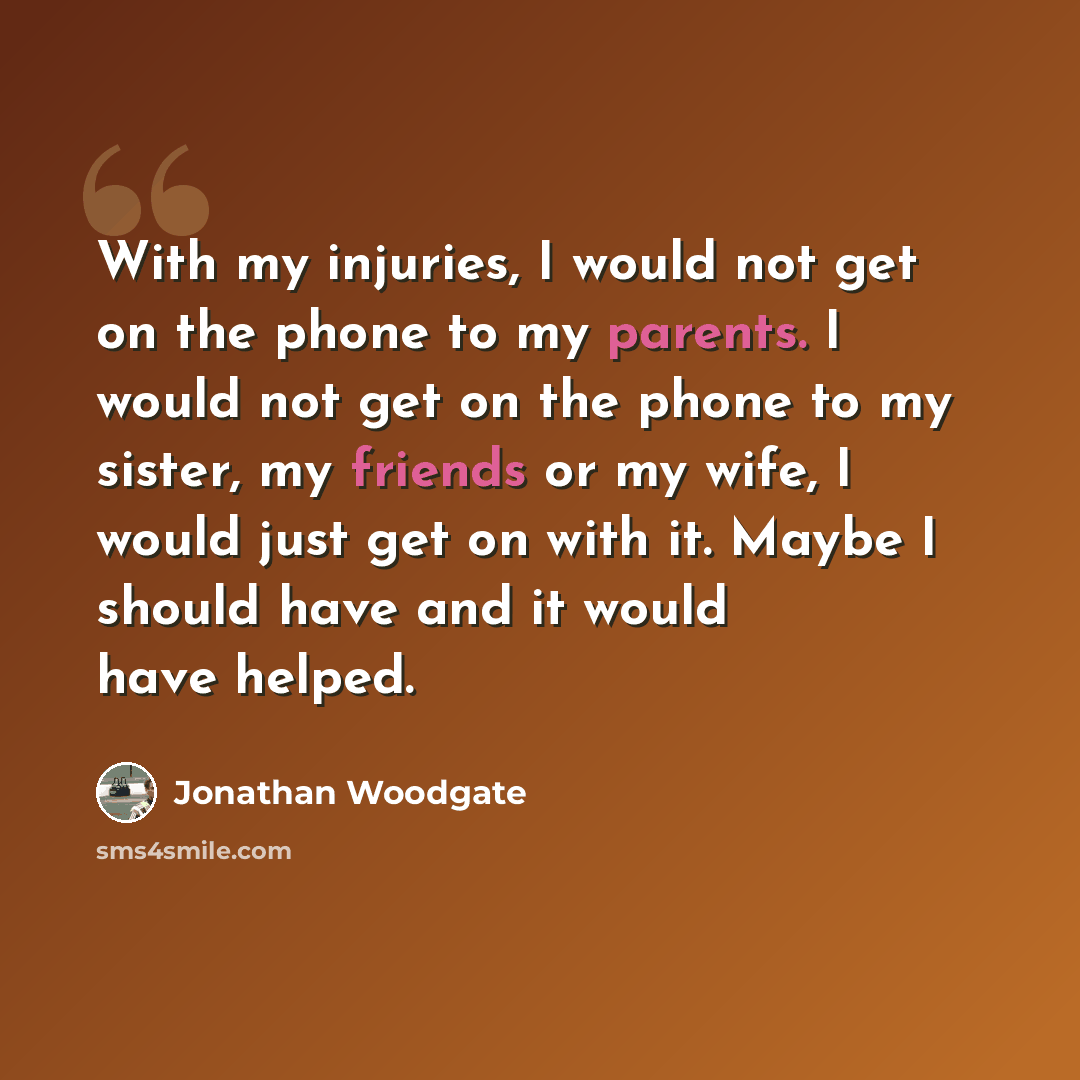 “With my injuries, I would not get on the phone to my parents. I would not get on the phone to my sister, my friends or my wife, I would just get on with it. Maybe I should have and it would have helped.” quote by Jonathan Woodgate